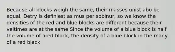 Because all blocks weigh the same, their masses unist abo be equal. Detry is definiest as mus per sobinur, so we know the densities of the red and blue blocks are different because their veltimes are at the same Since the volume of a blue block is half the volume of ared block, the density of a blue block in the many of a red black