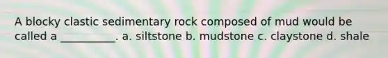 A blocky clastic sedimentary rock composed of mud would be called a __________. a. siltstone b. mudstone c. claystone d. shale