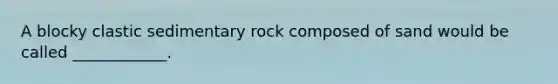 A blocky clastic sedimentary rock composed of sand would be called ____________.