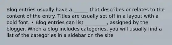 Blog entries usually have a ______ that describes or relates to the content of the entry. Titles are usually set off in a layout with a bold font. • Blog entries can list _________, assigned by the blogger. When a blog includes categories, you will usually find a list of the categories in a sidebar on the site