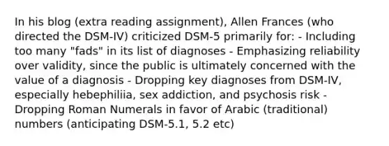 In his blog (extra reading assignment), Allen Frances (who directed the DSM-IV) criticized DSM-5 primarily for: - Including too many "fads" in its list of diagnoses - Emphasizing reliability over validity, since the public is ultimately concerned with the value of a diagnosis - Dropping key diagnoses from DSM-IV, especially hebephiliia, sex addiction, and psychosis risk -Dropping Roman Numerals in favor of Arabic (traditional) numbers (anticipating DSM-5.1, 5.2 etc)