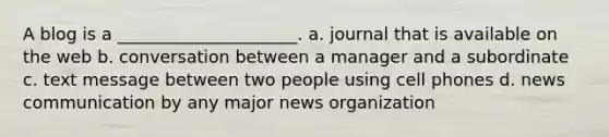 A blog is a _____________________. a. journal that is available on the web b. conversation between a manager and a subordinate c. text message between two people using cell phones d. news communication by any major news organization