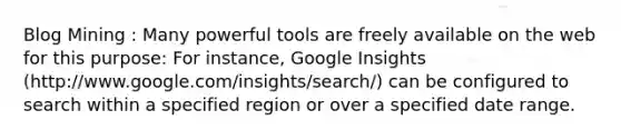 Blog Mining : Many powerful tools are freely available on the web for this purpose: For instance, Google Insights (http://www.google.com/insights/search/) can be configured to search within a specified region or over a specified date range.