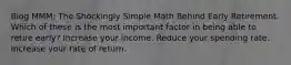 Blog MMM: The Shockingly Simple Math Behind Early Retirement. Which of these is the most important factor in being able to retire early? Increase your income. Reduce your spending rate. Increase your rate of return.