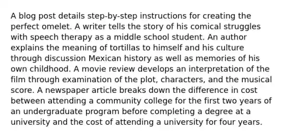 A blog post details step-by-step instructions for creating the perfect omelet. A writer tells the story of his comical struggles with speech therapy as a middle school student. An author explains the meaning of tortillas to himself and his culture through discussion Mexican history as well as memories of his own childhood. A movie review develops an interpretation of the film through examination of the plot, characters, and the musical score. A newspaper article breaks down the difference in cost between attending a community college for the first two years of an undergraduate program before completing a degree at a university and the cost of attending a university for four years.