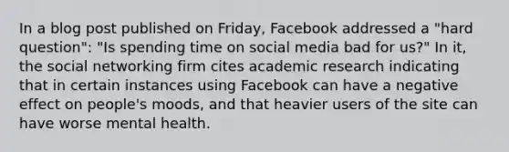 In a blog post published on Friday, Facebook addressed a "hard question": "Is spending time on social media bad for us?" In it, the social networking firm cites academic research indicating that in certain instances using Facebook can have a negative effect on people's moods, and that heavier users of the site can have worse mental health.