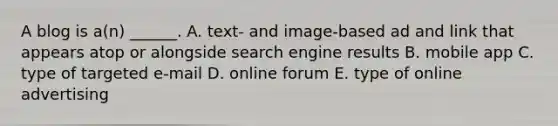 A blog is​ a(n) ______. A. ​text- and​ image-based ad and link that appears atop or alongside search engine results B. mobile app C. type of targeted​ e-mail D. online forum E. type of online advertising