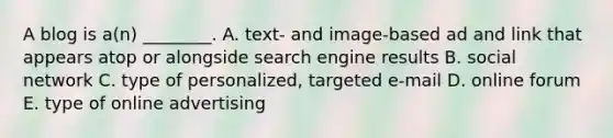 A blog is​ a(n) ________. A. ​text- and​ image-based ad and link that appears atop or alongside search engine results B. social network C. type of​ personalized, targeted​ e-mail D. online forum E. type of online advertising