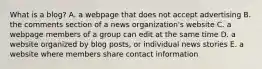 What is a blog? A. a webpage that does not accept advertising B. the comments section of a news organization's website C. a webpage members of a group can edit at the same time D. a website organized by blog posts, or individual news stories E. a website where members share contact information