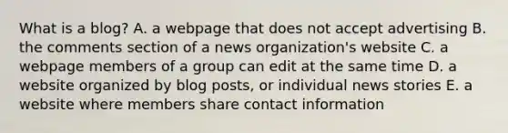 What is a blog? A. a webpage that does not accept advertising B. the comments section of a news organization's website C. a webpage members of a group can edit at the same time D. a website organized by blog posts, or individual news stories E. a website where members share contact information