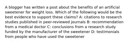 A blogger has written a post about the benefits of an artificial sweetener for weight loss. Which of the following would be the best evidence to support these claims? A: citations to research studies published in peer-reviewed journals B: recommendation from a medical doctor C: conclusions from a research study funded by the manufacturer of the sweetener D: testimonials from people who have used the sweetener