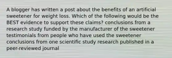 A blogger has written a post about the benefits of an artificial sweetener for weight loss. Which of the following would be the BEST evidence to support these claims? conclusions from a research study funded by the manufacturer of the sweetener testimonials from people who have used the sweetener conclusions from one scientific study research published in a peer-reviewed journal