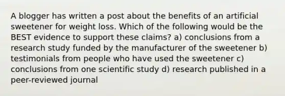 A blogger has written a post about the benefits of an artificial sweetener for weight loss. Which of the following would be the BEST evidence to support these claims? a) conclusions from a research study funded by the manufacturer of the sweetener b) testimonials from people who have used the sweetener c) conclusions from one scientific study d) research published in a peer-reviewed journal