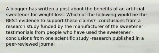 A blogger has written a post about the benefits of an artificial sweetener for weight loss. Which of the following would be the BEST evidence to support these claims? -conclusions from a research study funded by the manufacturer of the sweetener -testimonials from people who have used the sweetener -conclusions from one scientific study -research published in a peer-reviewed journal