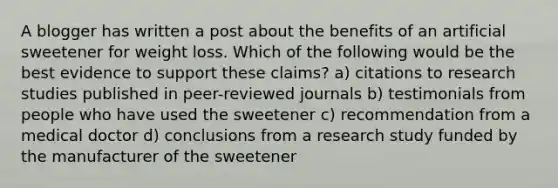 A blogger has written a post about the benefits of an artificial sweetener for weight loss. Which of the following would be the best evidence to support these claims? a) citations to research studies published in peer-reviewed journals b) testimonials from people who have used the sweetener c) recommendation from a medical doctor d) conclusions from a research study funded by the manufacturer of the sweetener