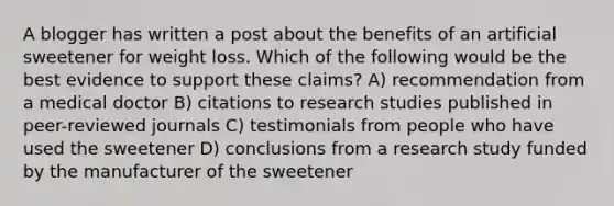 A blogger has written a post about the benefits of an artificial sweetener for weight loss. Which of the following would be the best evidence to support these claims? A) recommendation from a medical doctor B) citations to research studies published in peer-reviewed journals C) testimonials from people who have used the sweetener D) conclusions from a research study funded by the manufacturer of the sweetener