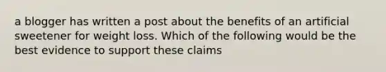 a blogger has written a post about the benefits of an artificial sweetener for weight loss. Which of the following would be the best evidence to support these claims