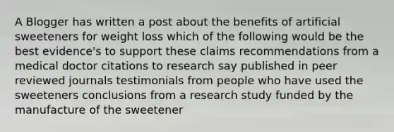 A Blogger has written a post about the benefits of artificial sweeteners for weight loss which of the following would be the best evidence's to support these claims recommendations from a medical doctor citations to research say published in peer reviewed journals testimonials from people who have used the sweeteners conclusions from a research study funded by the manufacture of the sweetener