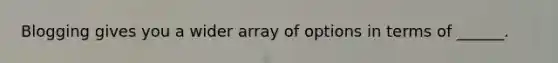 Blogging gives you a wider array of options in terms of ______.