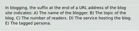 In blogging, the suffix at the end of a URL address of the blog site indicates: A) The name of the blogger. B) The topic of the blog. C) The number of readers. D) The service hosting the blog. E) The tagged persona.