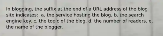 In blogging, the suffix at the end of a URL address of the blog site indicates: ​ a. ​the service hosting the blog. b. ​the search engine key. c. ​the topic of the blog. d. ​the number of readers. e. ​the name of the blogger.