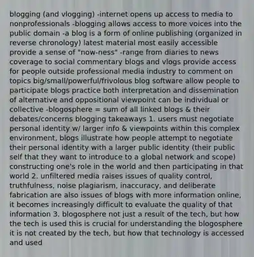 blogging (and vlogging) -internet opens up access to media to nonprofessionals -blogging allows access to more voices into the public domain -a blog is a form of online publishing (organized in reverse chronology) latest material most easily accessible provide a sense of "now-ness" -range from diaries to news coverage to social commentary blogs and vlogs provide access for people outside professional media industry to comment on topics big/small/powerful/frivolous blog software allow people to participate blogs practice both interpretation and dissemination of alternative and oppositional viewpoint can be individual or collective -blogosphere = sum of all linked blogs & their debates/concerns blogging takeaways 1. users must negotiate personal identity w/ larger info & viewpoints within this complex environment, blogs illustrate how people attempt to negotiate their personal identity with a larger public identity (their public self that they want to introduce to a global network and scope) constructing one's role in the world and then participating in that world 2. unfiltered media raises issues of quality control, truthfulness, noise plagiarism, inaccuracy, and deliberate fabrication are also issues of blogs with more information online, it becomes increasingly difficult to evaluate the quality of that information 3. blogosphere not just a result of the tech, but how the tech is used this is crucial for understanding the blogosphere it is not created by the tech, but how that technology is accessed and used