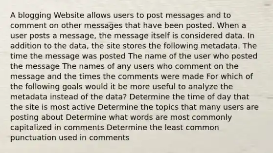 A blogging Website allows users to post messages and to comment on other messages that have been posted. When a user posts a message, the message itself is considered data. In addition to the data, the site stores the following metadata. The time the message was posted The name of the user who posted the message The names of any users who comment on the message and the times the comments were made For which of the following goals would it be more useful to analyze the metadata instead of the data? Determine the time of day that the site is most active Determine the topics that many users are posting about Determine what words are most commonly capitalized in comments Determine the least common punctuation used in comments