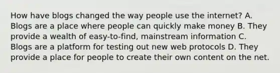 How have blogs changed the way people use the internet? A. Blogs are a place where people can quickly make money B. They provide a wealth of easy-to-find, mainstream information C. Blogs are a platform for testing out new web protocols D. They provide a place for people to create their own content on the net.