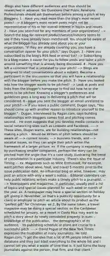 -Blogs also have different audiences and thus should be researched in advance. Six Questions that Public Relations Professionals should ask themselves before aiming a pitch at key Bloggers: 1 - Have you read more than the blog's most recent posts? --> A blogger's most recent posts might not be representative of his or her overall interest in topics and issues. 2 - Have you searched for any mentions of your organization? --> Search the blog for relevant product/service/industry terms to see if they have already been mentioned. You should be aware of what the blogger has already said about you or your organization. "If they are already covering you, you have a conversation opener for your pitch," says Dugan. 3 - Have you subscribed to the blog's RSS feed or email list? --> Subscribing to a blog makes it easier for you to follow posts and tailor a pitch around something that is already being discussed. 4 - Have you left a comment that is unrelated to your pitch? --> Blogs are designed to start conversations about a subject. Become a participant in the discussions so that you will have a relationship with the blogger before you make the pitch. 5 - Have you looked into how the blogger wants to be pitched? --> Look at posts and links from the blogger's homepage to find out how he or she wants to be pitched. Knowing a blogger's preferences and guidelines goes a long way in delivering a pitch that will be considered. 6 - Have you sent the blogger an email unrelated to your pitch? --> If you leave a public comment, Dugan says, "You should come up with another reason to introduce yourself to the blogger." - Dugan, interviewed by Ragan.com, says building relationships with bloggers comes first and pitching comes second. - He even suggests that you develop media contacts on social networking sites such as LinkedIn and Facebook. -----> These sites, Dugan warns, are for building relationships—not making a pitch. - Would-be Writers of pitch letters should be aware of: ---> current issues, ---> business trends, and ---> societal issues, so they can angle their pitch within the framework of a larger picture. ex. If the company is expanding by purchasing smaller companies, perhaps the story can be pitched from the angle that it's a case study illustrating the trend of consolidation in a particular industry. -There's also the issue of Timing - - ex. Magazines such as Wine Enthusiast, for example, want pitches about wine, food, and travel 5 months prior to the issue publication date. An influential blog on wine, however, may post an article with only a week's notice. - Editorial calendars can help public relations writers make a timely pitch to a journalist. ----> Newspapers and magazines, in particular, usually post a list of topics and special issues planned for each week or month of the year. ex. A newspaper may have a special section on holiday gift giving in November, so that's a publicity opportunity for a client or employer to pitch an article about its product as the "perfect gift" for Christmas. ex 2. By the same token, a travel magazine may be doing a special section on the Caribbean scheduled for January, so a resort in Costa Rica may want to pitch a story about its newly remodeled property. In sum: - knowledge of the publication, - the demographics of its audience, - its publishing schedule or plans are crucial to a successful pitch. ----> David Pogue of the New York Times expresses the frustration of many journalists. He told Ragan.com, "I get the idea that a lot of PR people inherit some database and they just blast everything to the whole list and I cannot tell you what a waste of time that is. It just turns the busy journalists against the person, that firm, and that client."