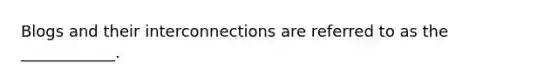 ​Blogs and their interconnections are referred to as the ____________.