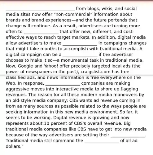 ________________________________ from blogs, wikis, and social media sites now offer "non-commercial" information about brands and brand experiences—and the future portends that change will continue. As a result, advertisers are turning more often to ________________ that offer new, different, and cost-effective ways to reach target markets. In addition, digital media allow advertisers to make ________________ in campaigns changes that might take months to accomplish with traditional media. A digital campaign can be a ________________ if the advertiser chooses to make it so—a monumental task in traditional media. Now, Google and Yahoo! offer precisely targeted local ads (the power of newspapers in the past), craigslist.com has free classified ads, and news information is free everywhere on the Web. In response, ________________ companies are making aggressive moves into interactive media to shore up flagging revenues. The reason for all these modern media maneuvers by an old-style media company: CBS wants ad revenue coming in from as many sources as possible related to the ways people are seeking information in this new media environment. So far, it seems to be working. Digital revenue is growing and now represents about 10 percent of CBS's overall revenue. Big traditional media companies like CBS have to get into new media because of the way advertisers are setting their ________________. Traditional media still command the ________________ of all ad dollars."