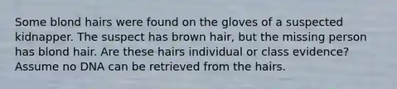 Some blond hairs were found on the gloves of a suspected kidnapper. The suspect has brown hair, but the missing person has blond hair. Are these hairs individual or class evidence? Assume no DNA can be retrieved from the hairs.