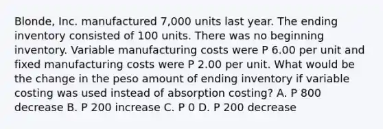 Blonde, Inc. manufactured 7,000 units last year. The ending inventory consisted of 100 units. There was no beginning inventory. Variable manufacturing costs were P 6.00 per unit and fixed manufacturing costs were P 2.00 per unit. What would be the change in the peso amount of ending inventory if variable costing was used instead of absorption costing? A. P 800 decrease B. P 200 increase C. P 0 D. P 200 decrease