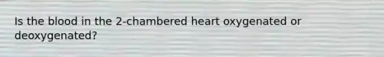 Is the blood in the 2-chambered heart oxygenated or deoxygenated?