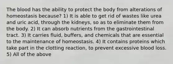 The blood has the ability to protect the body from alterations of homeostasis because? 1) It is able to get rid of wastes like urea and uric acid, through the kidneys, so as to eliminate them from the body. 2) It can absorb nutrients from the gastrointestinal tract. 3) It carries fluid, buffers, and chemicals that are essential to the maintenance of homeostasis. 4) It contains proteins which take part in the clotting reaction, to prevent excessive blood loss. 5) All of the above