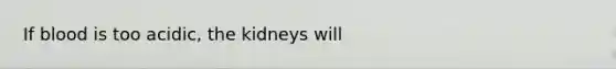 If blood is too acidic, the kidneys will