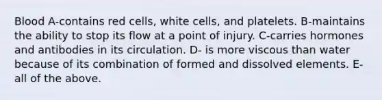 Blood A-contains red cells, white cells, and platelets. B-maintains the ability to stop its flow at a point of injury. C-carries hormones and antibodies in its circulation. D- is more viscous than water because of its combination of formed and dissolved elements. E- all of the above.