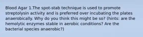 Blood Agar 1.The spot-stab technique is used to promote streptolysin activity and is preferred over incubating the plates anaerobically. Why do you think this might be so? (hints: are the hemolytic enzymes stable in aerobic conditions? Are the bacterial species anaerobic?)