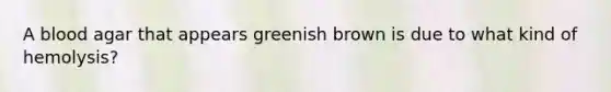 A blood agar that appears greenish brown is due to what kind of hemolysis?