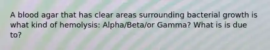 A blood agar that has clear areas surrounding bacterial growth is what kind of hemolysis: Alpha/Beta/or Gamma? What is is due to?
