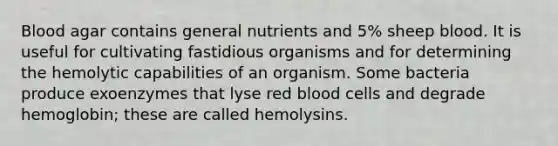 Blood agar contains general nutrients and 5% sheep blood. It is useful for cultivating fastidious organisms and for determining the hemolytic capabilities of an organism. Some bacteria produce exoenzymes that lyse red blood cells and degrade hemoglobin; these are called hemolysins.