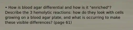 • How is blood agar differential and how is it "enriched"? Describe the 3 hemolytic reactions: how do they look with cells growing on a blood agar plate, and what is occurring to make these visible differences? (page 61)