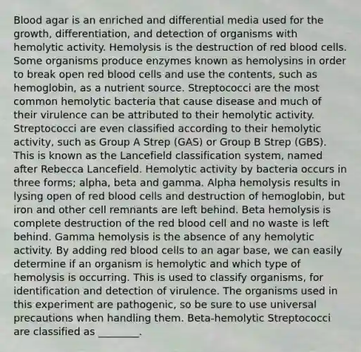 Blood agar is an enriched and differential media used for the growth, differentiation, and detection of organisms with hemolytic activity. Hemolysis is the destruction of red blood cells. Some organisms produce enzymes known as hemolysins in order to break open red blood cells and use the contents, such as hemoglobin, as a nutrient source. Streptococci are the most common hemolytic bacteria that cause disease and much of their virulence can be attributed to their hemolytic activity. Streptococci are even classified according to their hemolytic activity, such as Group A Strep (GAS) or Group B Strep (GBS). This is known as the Lancefield classification system, named after Rebecca Lancefield. Hemolytic activity by bacteria occurs in three forms; alpha, beta and gamma. Alpha hemolysis results in lysing open of red blood cells and destruction of hemoglobin, but iron and other cell remnants are left behind. Beta hemolysis is complete destruction of the red blood cell and no waste is left behind. Gamma hemolysis is the absence of any hemolytic activity. By adding red blood cells to an agar base, we can easily determine if an organism is hemolytic and which type of hemolysis is occurring. This is used to classify organisms, for identification and detection of virulence. The organisms used in this experiment are pathogenic, so be sure to use universal precautions when handling them. Beta-hemolytic Streptococci are classified as ________.