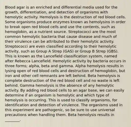 Blood agar is an enriched and differential media used for the growth, differentiation, and detection of organisms with hemolytic activity. Hemolysis is the destruction of red blood cells. Some organisms produce enzymes known as hemolysins in order to break open red blood cells and use the contents, such as hemoglobin, as a nutrient source. Streptococci are the most common hemolytic bacteria that cause disease and much of their virulence can be attributed to their hemolytic activity. Streptococci are even classified according to their hemolytic activity, such as Group A Strep (GAS) or Group B Strep (GBS). This is known as the Lancefield classification system, named after Rebecca Lancefield. Hemolytic activity by bacteria occurs in three forms; alpha, beta and gamma. Alpha hemolysis results in lysing open of red blood cells and destruction of hemoglobin, but iron and other cell remnants are left behind. Beta hemolysis is complete destruction of the red blood cell and no waste is left behind. Gamma hemolysis is the absence of any hemolytic activity. By adding red blood cells to an agar base, we can easily determine if an organism is hemolytic and which type of hemolysis is occurring. This is used to classify organisms, for identification and detection of virulence. The organisms used in this experiment are pathogenic, so be sure to use universal precautions when handling them. Beta hemolysis results in ________.