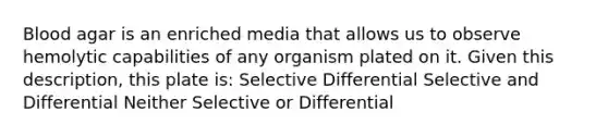 Blood agar is an enriched media that allows us to observe hemolytic capabilities of any organism plated on it. Given this description, this plate is: Selective Differential Selective and Differential Neither Selective or Differential