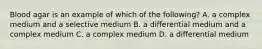 Blood agar is an example of which of the following? A. a complex medium and a selective medium B. a differential medium and a complex medium C. a complex medium D. a differential medium