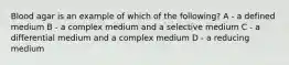 Blood agar is an example of which of the following? A - a defined medium B - a complex medium and a selective medium C - a differential medium and a complex medium D - a reducing medium