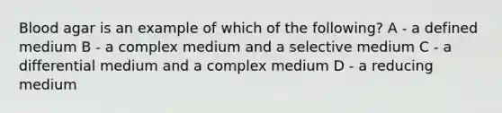 Blood agar is an example of which of the following? A - a defined medium B - a complex medium and a selective medium C - a differential medium and a complex medium D - a reducing medium