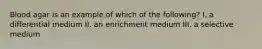 Blood agar is an example of which of the following? I. a differential medium II. an enrichment medium III. a selective medium