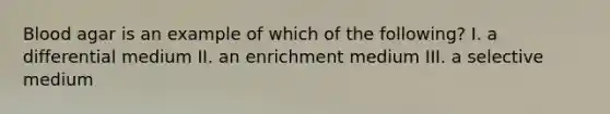 Blood agar is an example of which of the following? I. a differential medium II. an enrichment medium III. a selective medium